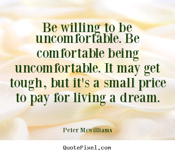 Be willing to be uncomfortable. be comfortable being uncomfortable... Peter Mcwilliams top inspirational quotes
