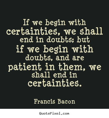 If we begin with certainties, we shall end.. Francis Bacon  inspirational quotes