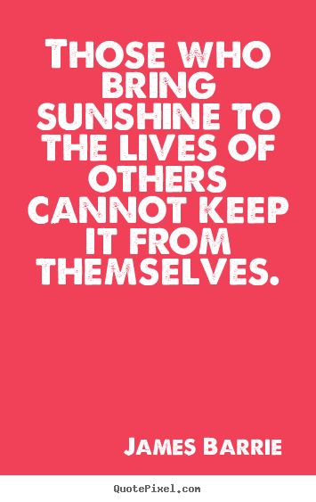Those who bring sunshine to the lives of others cannot keep it from themselves. James Barrie  inspirational quote