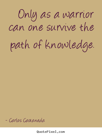 Only as a warrior can one survive the path of knowledge. Carlos Castaneda best inspirational quote