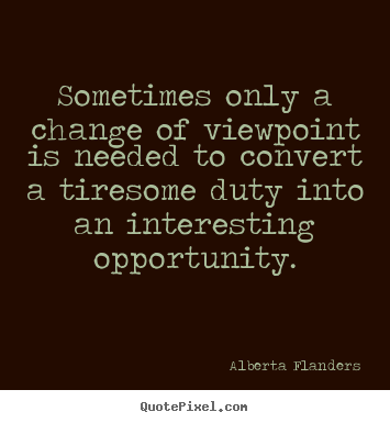Sometimes only a change of viewpoint is needed to convert a tiresome duty.. Alberta Flanders best inspirational quotes