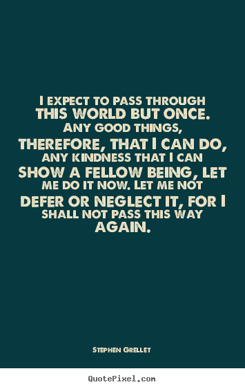 I expect to pass through this world but once. any good things, therefore,.. Stephen Grellet good inspirational quote