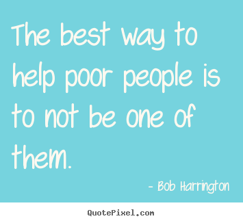 Inspirational quotes - The best way to help poor people is to not be one of them.
