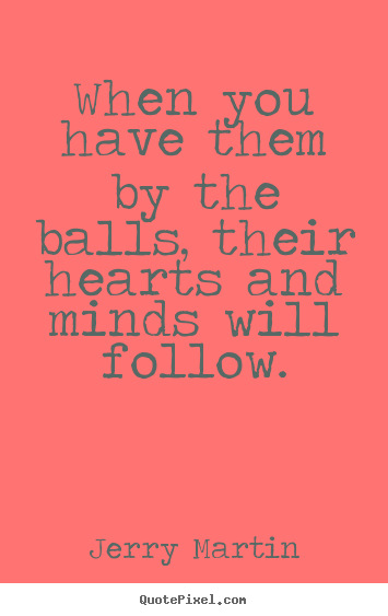 Inspirational quote - When you have them by the balls, their hearts and..