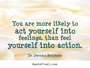 You are more likely to act yourself into feelings, than feel yourself.. Dr Jerome Brunner best inspirational quote