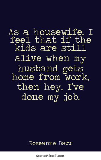 As a housewife, i feel that if the kids are still alive when my husband.. Roseanne Barr greatest inspirational quotes