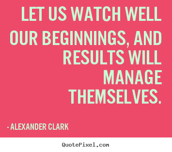 Alexander Clark picture quotes - Let us watch well our beginnings, and results.. - Inspirational quotes