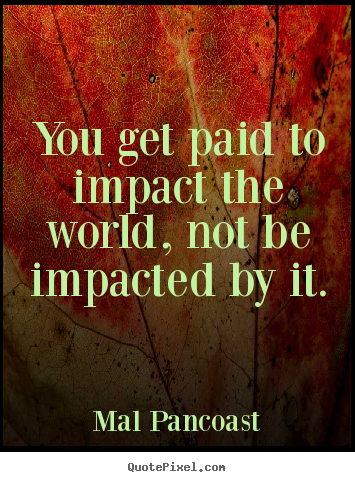 Inspirational quotes - You get paid to impact the world, not be impacted by it.