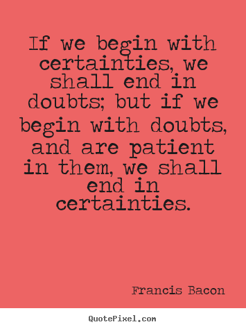 If we begin with certainties, we shall end in.. Francis Bacon best inspirational quotes