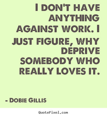 I don't have anything against work. i just figure, why deprive somebody.. Dobie Gillis  inspirational sayings