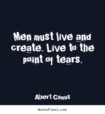 Men must live and create. live to the point of tears. Albert Camus  inspirational quote