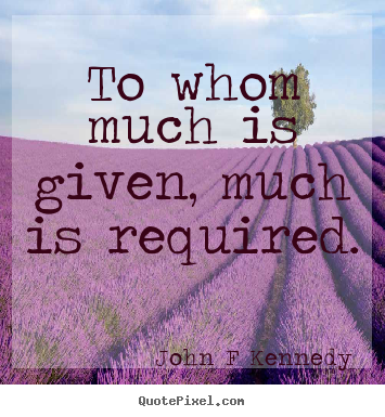 To whom much is given, much is required. John F Kennedy  inspirational quote