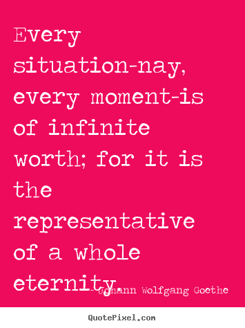Every situation-nay, every moment-is of infinite worth; for it is the.. Johann Wolfgang Goethe good inspirational quote