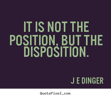 It is not the position, but the disposition. J E Dinger great inspirational quote