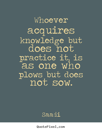 Whoever acquires knowledge but does not practice it,.. Saadi great inspirational quote