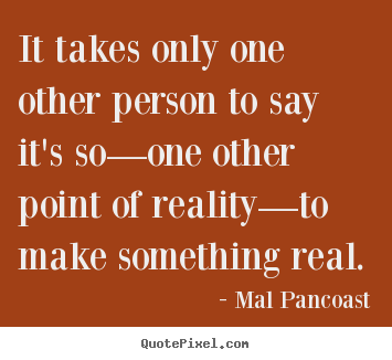 It takes only one other person to say it's so—one other point of.. Mal Pancoast top inspirational quotes
