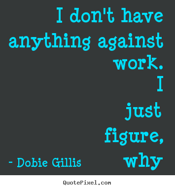 Dobie Gillis picture quote - I don't have anything against work. i just figure,.. - Inspirational quote