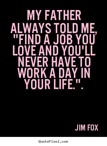 Jim Fox picture quote - My father always told me, "find a job you love and you'll.. - Inspirational quotes