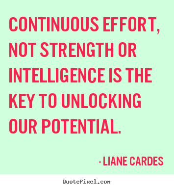 Continuous effort, not strength or intelligence is the key.. Liane Cardes good inspirational quotes