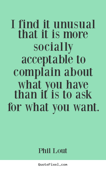 I find it unusual that it is more socially acceptable to complain.. Phil Lout  inspirational sayings