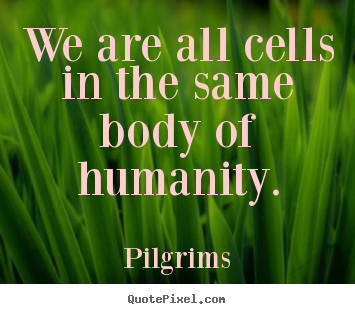 We are all cells in the same body of humanity. Pilgrims  inspirational sayings