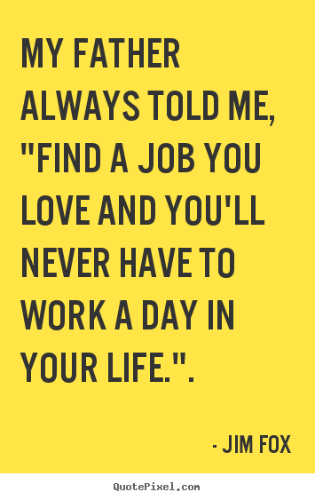 My father always told me, "find a job you love and you'll.. Jim Fox popular inspirational quotes