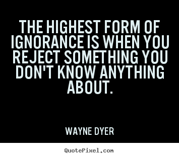 Quote about inspirational - The highest form of ignorance is when you reject something..