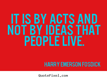 It is by acts and not by ideas that people live. Harry Emerson Fosdick good inspirational quotes