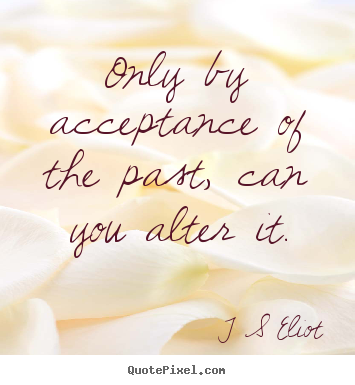 T S Eliot picture quote - Only by acceptance of the past, can you alter it. - Inspirational quotes