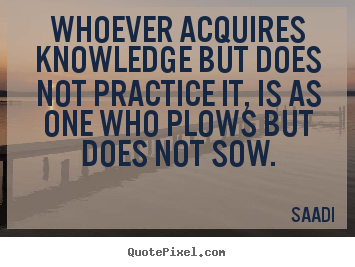 Whoever acquires knowledge but does not practice it, is as one who plows.. Saadi greatest inspirational quote