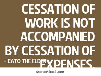 Cessation of work is not accompanied by cessation of expenses. Cato The Elder famous inspirational quotes