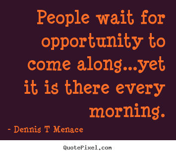 People wait for opportunity to come along...yet.. Dennis T Menace top inspirational quotes