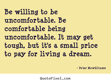 Be willing to be uncomfortable. be comfortable being uncomfortable. it.. Peter Mcwilliams good inspirational quotes