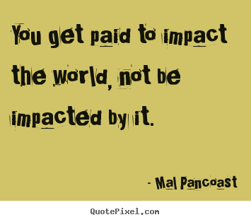 You get paid to impact the world, not be.. Mal Pancoast best inspirational quote