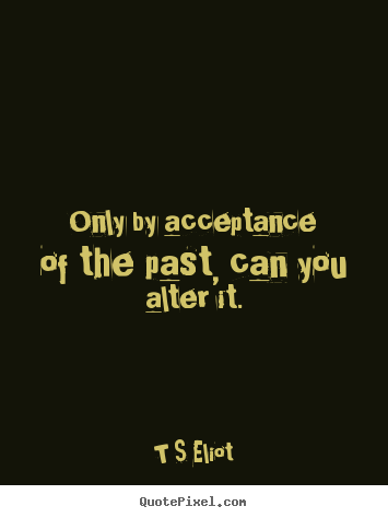 Only by acceptance of the past, can you alter it. T S Eliot great inspirational quote