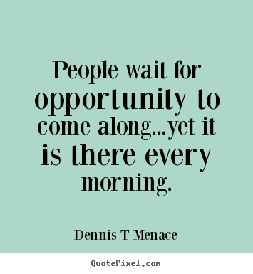 People wait for opportunity to come along...yet it is there every.. Dennis T Menace popular inspirational quote