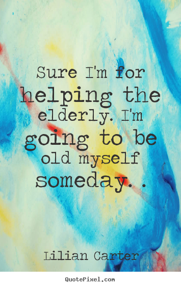 Inspirational quotes - Sure i'm for helping the elderly. i'm going to be old myself someday...