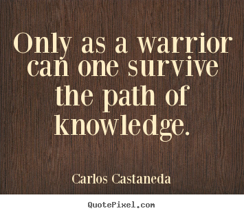 Only as a warrior can one survive the path of knowledge. Carlos Castaneda great inspirational quotes