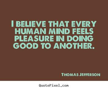 I believe that every human mind feels pleasure in doing good to another. Thomas Jefferson greatest inspirational quote