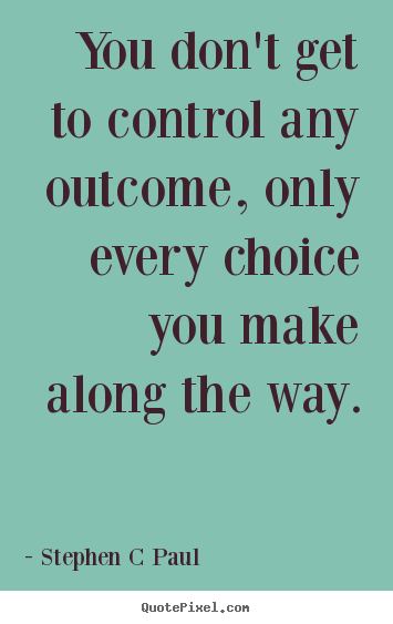 You don't get to control any outcome, only every choice you make.. Stephen C Paul greatest inspirational quote