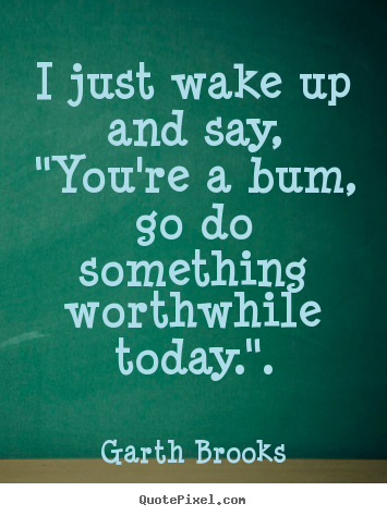 I just wake up and say, "you're a bum, go do something worthwhile.. Garth Brooks greatest inspirational quote