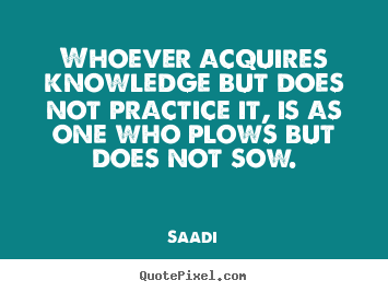 Whoever acquires knowledge but does not practice it, is as one who.. Saadi greatest inspirational quotes