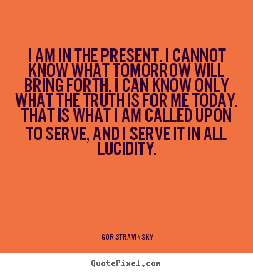 I am in the present. i cannot know what tomorrow will bring.. Igor Stravinsky famous inspirational quotes