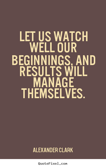 Let us watch well our beginnings, and results.. Alexander Clark famous inspirational quotes