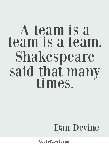 Inspirational quotes - A team is a team is a team. shakespeare said that many times.