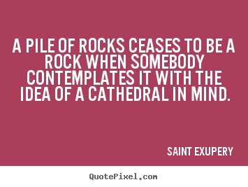 A pile of rocks ceases to be a rock when somebody contemplates.. Saint Exupery  inspirational quotes