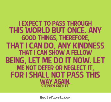 I expect to pass through this world but once. any good things,.. Stephen Grellet  inspirational quotes