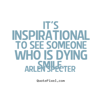 It's inspirational to see someone who is dying smile. Arlen Specter  inspirational quotes
