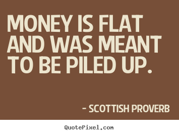 Money is flat and was meant to be piled up. Scottish Proverb  inspirational quote