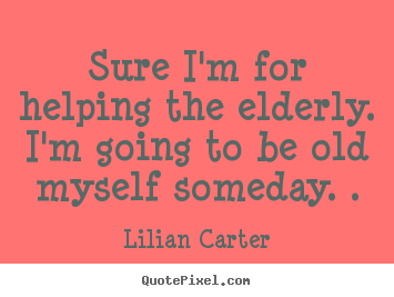 Create custom picture quote about inspirational - Sure i'm for helping the elderly. i'm going to be old myself someday...